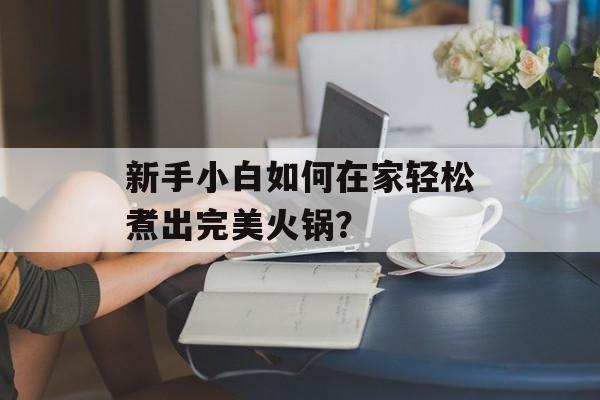 新手小白如何在家轻松煮出完美火锅?-第1张图片- 新手小白如何在家轻松煮出完美火锅?-第1张图片-