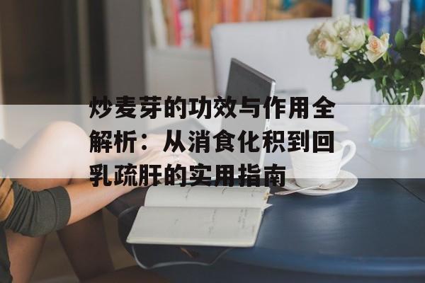 炒麦芽的功效与作用全解析:从消食化积到回乳疏肝的实用指南-第1张图片- 炒麦芽的功效与作用全解析:从消食化积到回乳疏肝的实用指南-第1张图片-