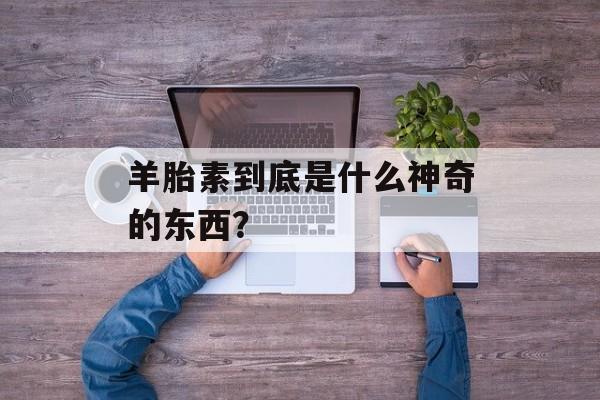 羊胎素到底是什么神奇的东西？-第1张图片-