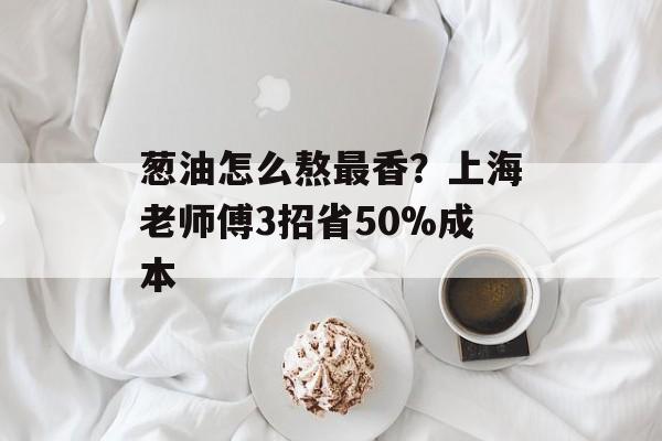葱油怎么熬最香？上海老师傅3招省50%成本-第1张图片-