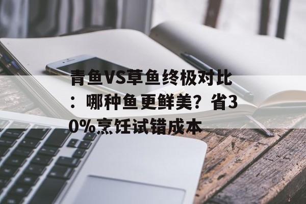 青鱼VS草鱼终极对比：哪种鱼更鲜美？省30%烹饪试错成本-第1张图片-