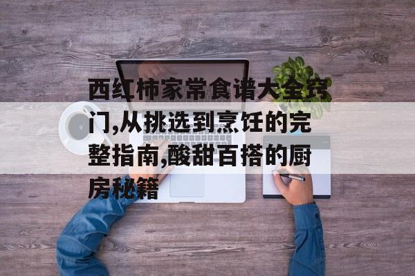 西红柿家常食谱大全窍门,从挑选到烹饪的完整指南,酸甜百搭的厨房秘籍-第1张图片-