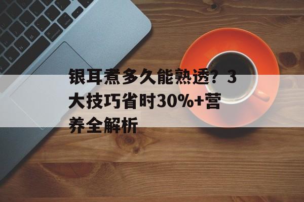 银耳煮多久能熟透？3大技巧省时30%+营养全解析-第1张图片-