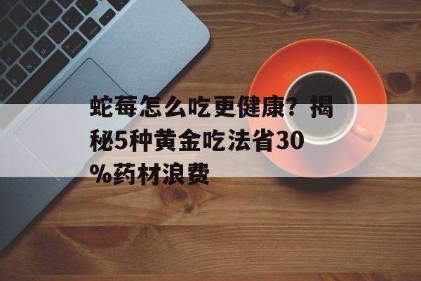 蛇莓怎么吃更健康？揭秘5种黄金吃法省30%药材浪费-第1张图片-