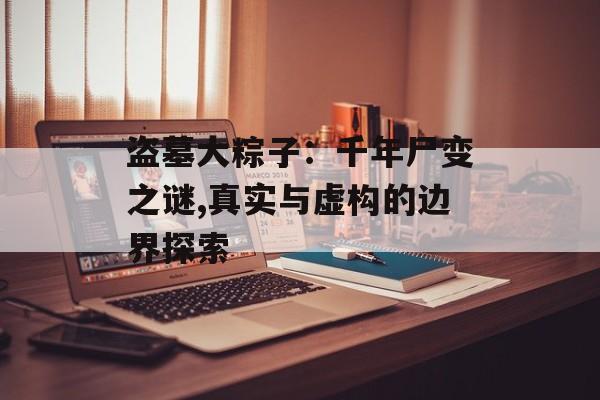 盗墓大粽子:千年尸变之谜,真实与虚构的边界探索-第1张图片- 盗墓大粽子:千年尸变之谜,真实与虚构的边界探索-第1张图片-