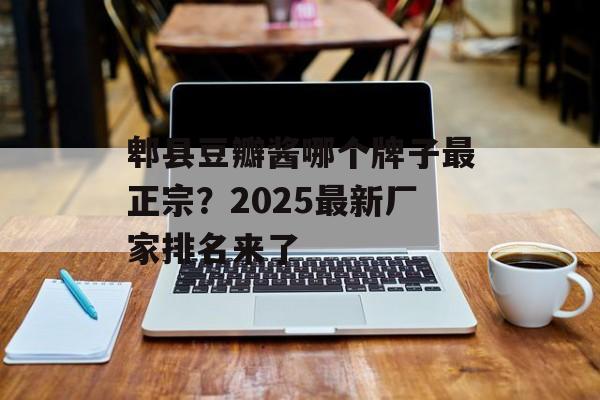 郫县豆瓣酱哪个牌子最正宗？2025最新厂家排名来了-第1张图片-