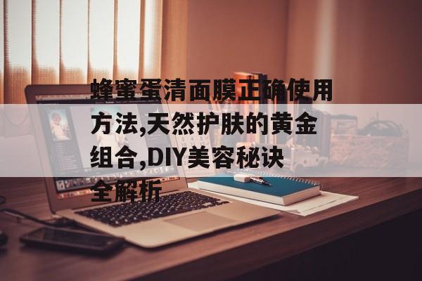 蜂蜜蛋清面膜正确使用方法,天然护肤的黄金组合,DIY美容秘诀全解析-第1张图片-