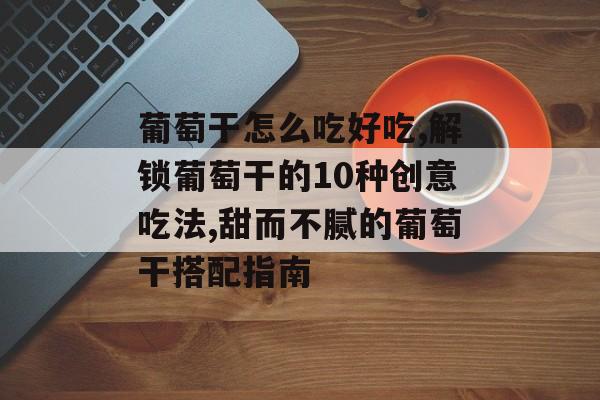 葡萄干怎么吃好吃,解锁葡萄干的10种创意吃法,甜而不腻的葡萄干搭配指南-第1张图片-