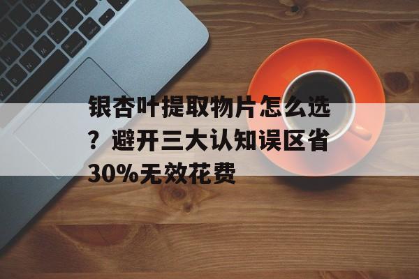 银杏叶提取物片怎么选？避开三大认知误区省30%无效花费-第1张图片-
