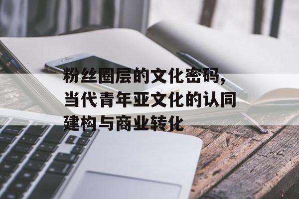 粉丝圈层的文化密码,当代青年亚文化的认同建构与商业转化-第1张图片-