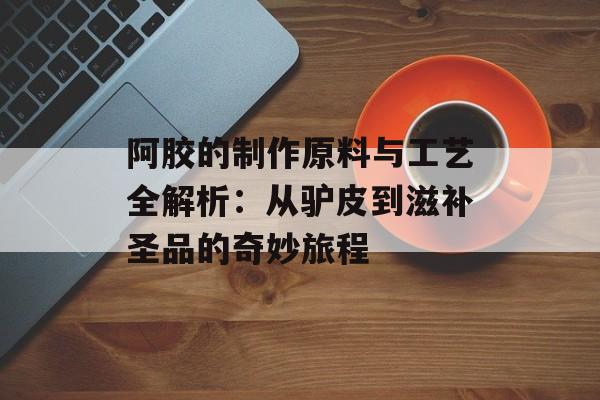阿胶的制作原料与工艺全解析：从驴皮到滋补圣品的奇妙旅程-第1张图片-