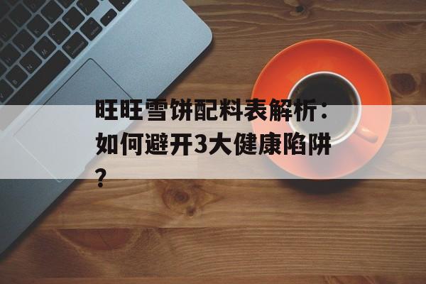 旺旺雪饼配料表解析：如何避开3大健康陷阱？-第1张图片-