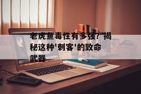 老虎鱼毒性有多强？揭秘这种'刺客'的致命武器-第1张图片-