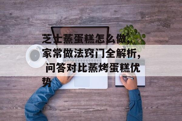 芝士蒸蛋糕怎么做, 家常做法窍门全解析, 问答对比蒸烤蛋糕优势-第1张图片-