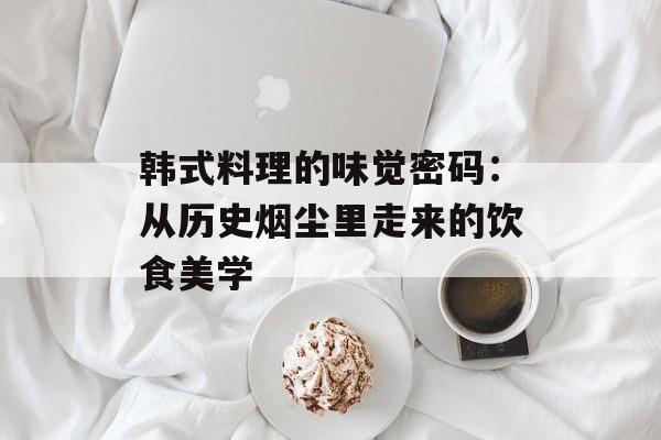 韩式料理的味觉密码:从历史烟尘里走来的饮食美学-第1张图片- 韩式料理的味觉密码:从历史烟尘里走来的饮食美学-第1张图片-