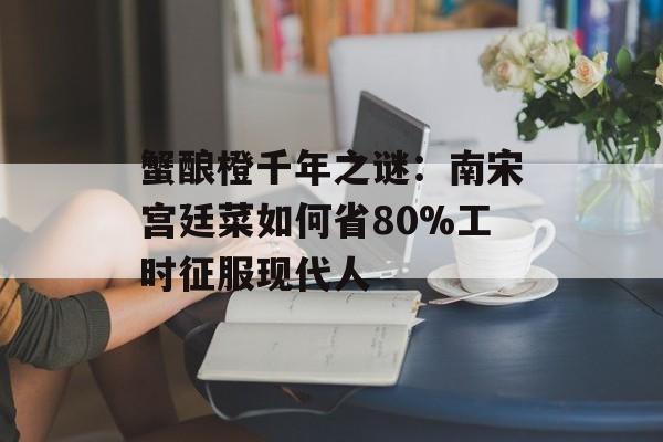 蟹酿橙千年之谜：南宋宫廷菜如何省80%工时征服现代人-第1张图片-