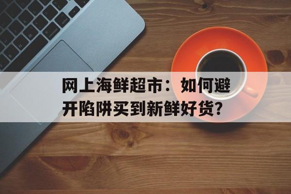 网上海鲜超市:如何避开陷阱买到新鲜好货?-第1张图片- 网上海鲜超市:如何避开陷阱买到新鲜好货?-第1张图片-