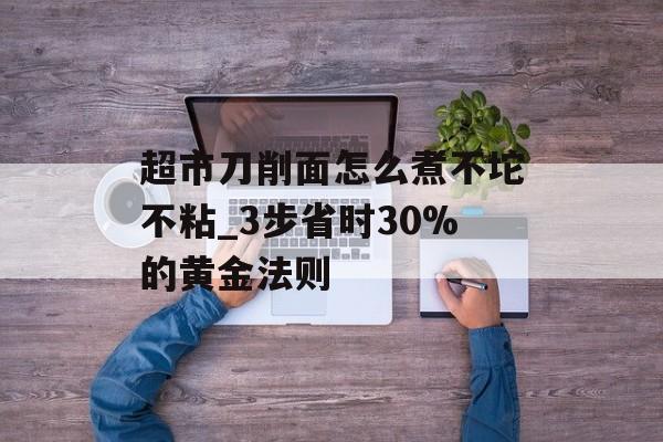 超市刀削面怎么煮不坨不粘_3步省时30%的黄金法则-第1张图片-