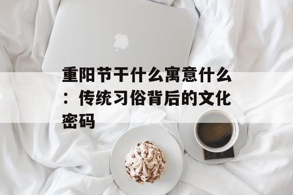 重阳节干什么寓意什么：传统习俗背后的文化密码-第1张图片-