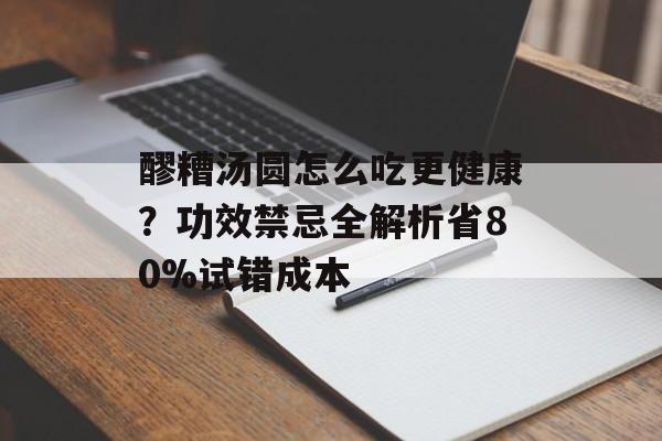 醪糟汤圆怎么吃更健康？功效禁忌全解析省80%试错成本-第1张图片-