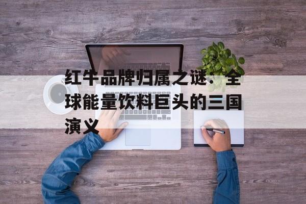 红牛品牌归属之谜:全球能量饮料巨头的三国演义-第1张图片- 红牛品牌归属之谜:全球能量饮料巨头的三国演义-第1张图片-