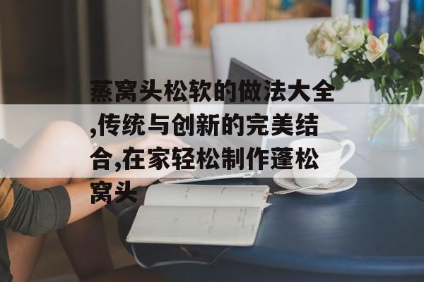 蒸窝头松软的做法大全,传统与创新的完美结合,在家轻松制作蓬松窝头-第1张图片-
