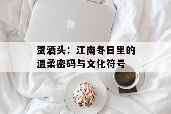 蛋酒头：江南冬日里的温柔密码与文化符号-第1张图片-