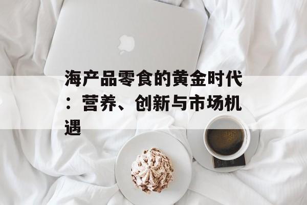海产品零食的黄金时代：营养、创新与市场机遇-第1张图片-