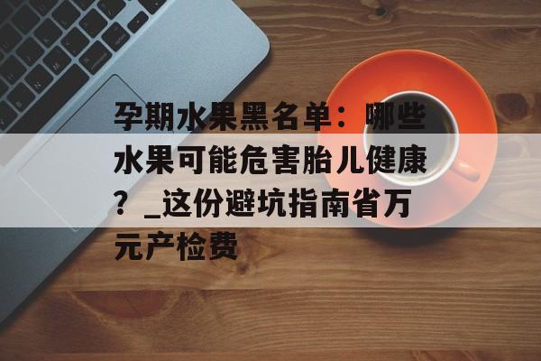 孕期水果黑名单:哪些水果可能危害胎儿健康?_这份避坑指南省万元产检费-第1张图片- 孕期水果黑名单:哪些水果可能危害胎儿健康?_这份避坑指南省万元产检费-第1张图片-