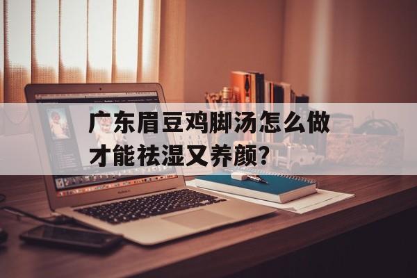 广东眉豆鸡脚汤怎么做才能祛湿又养颜？-第1张图片-