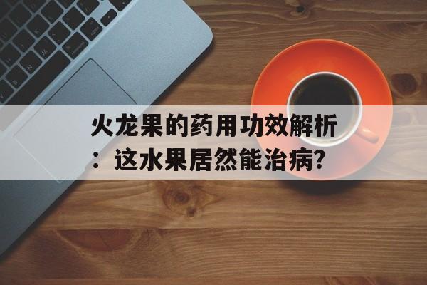 火龙果的药用功效解析：这水果居然能治病？-第1张图片-