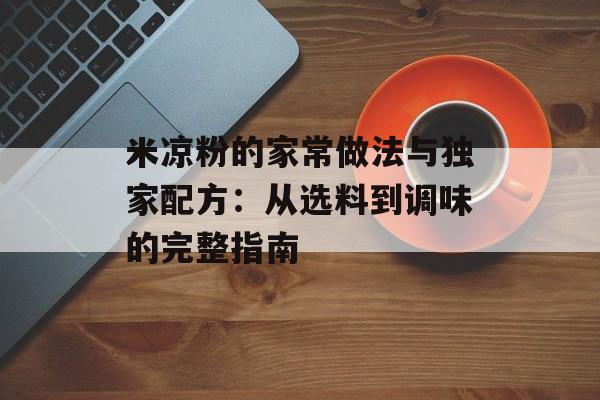 米凉粉的家常做法与独家配方：从选料到调味的完整指南-第1张图片-