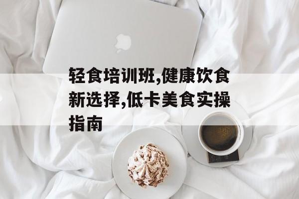 轻食培训班,健康饮食新选择,低卡美食实操指南-第1张图片-