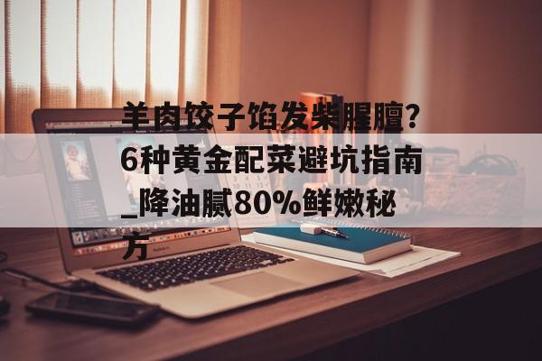 羊肉饺子馅发柴腥膻？6种黄金配菜避坑指南_降油腻80%鲜嫩秘方-第1张图片-