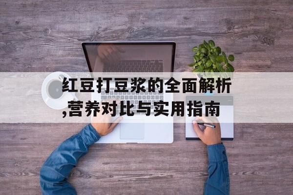红豆打豆浆的全面解析,营养对比与实用指南-第1张图片-