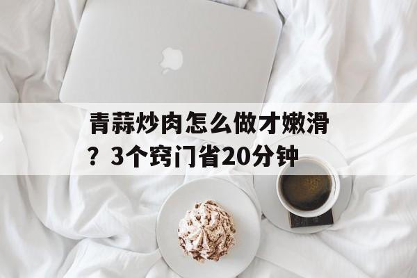 青蒜炒肉怎么做才嫩滑？3个窍门省20分钟-第1张图片-