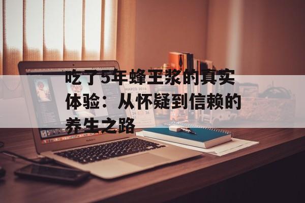 吃了5年蜂王浆的真实体验：从怀疑到信赖的养生之路-第1张图片-