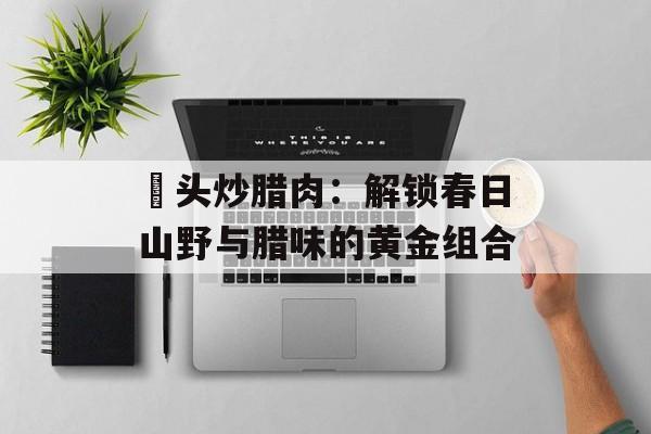 藠头炒腊肉：解锁春日山野与腊味的黄金组合-第1张图片-
