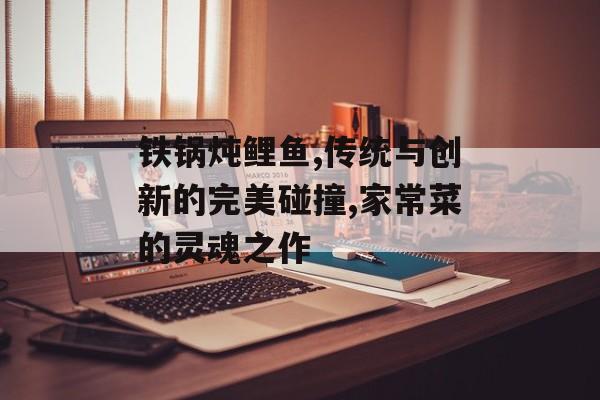 铁锅炖鲤鱼,传统与创新的完美碰撞,家常菜的灵魂之作-第1张图片-