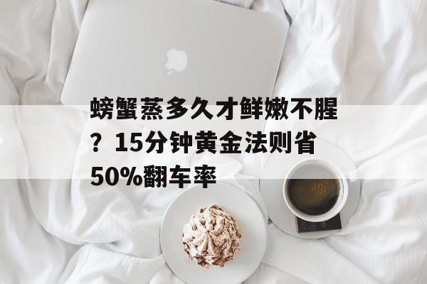 螃蟹蒸多久才鲜嫩不腥？15分钟黄金法则省50%翻车率-第1张图片-