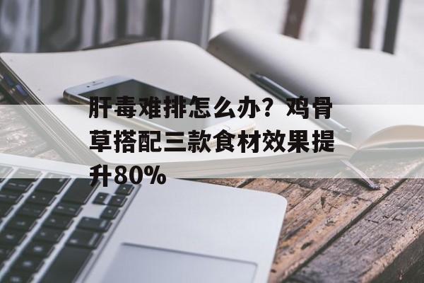 肝毒难排怎么办？鸡骨草搭配三款食材效果提升80%-第1张图片-