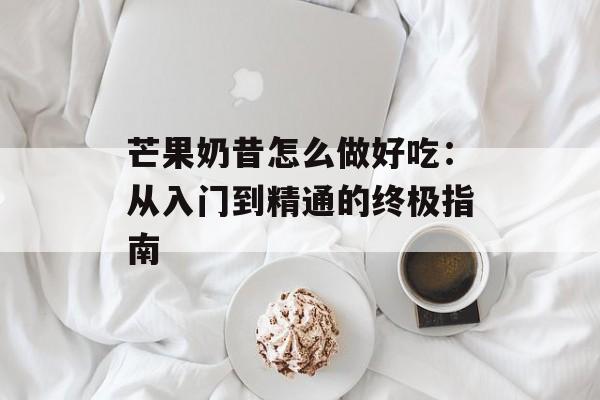 芒果奶昔怎么做好吃：从入门到精通的终极指南-第1张图片-