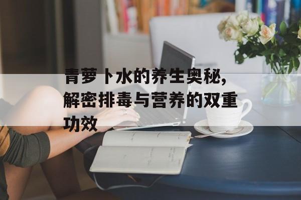 青萝卜水的养生奥秘,解密排毒与营养的双重功效-第1张图片-