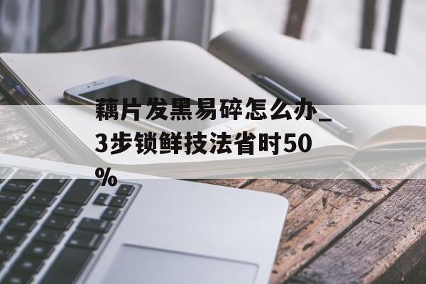 藕片发黑易碎怎么办_3步锁鲜技法省时50%-第1张图片-