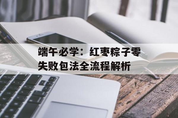 端午必学：红枣粽子零失败包法全流程解析-第1张图片-