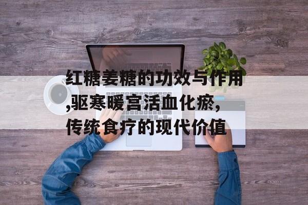 红糖姜糖的功效与作用,驱寒暖宫活血化瘀,传统食疗的现代价值-第1张图片-