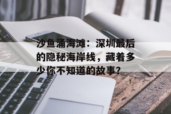 沙鱼涌海滩：深圳最后的隐秘海岸线，藏着多少你不知道的故事？-第1张图片-