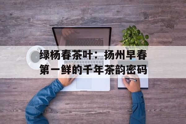 绿杨春茶叶：扬州早春第一鲜的千年茶韵密码-第1张图片-