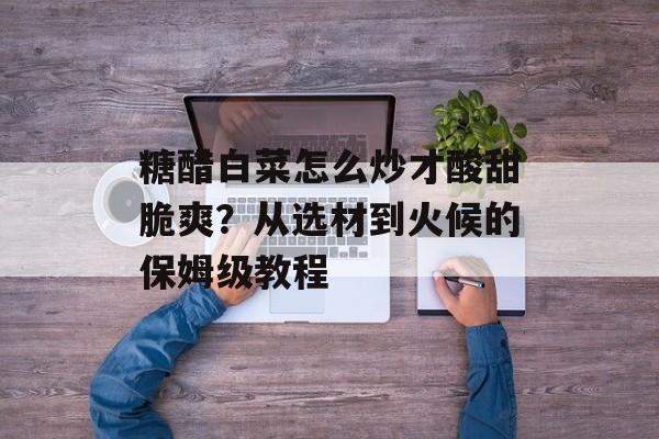 糖醋白菜怎么炒才酸甜脆爽？从选材到火候的保姆级教程-第1张图片-