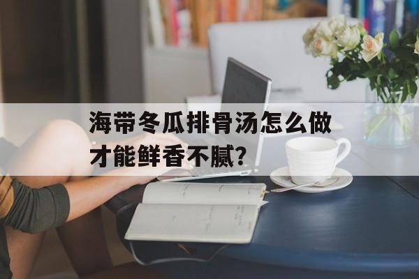 海带冬瓜排骨汤怎么做才能鲜香不腻？-第1张图片-